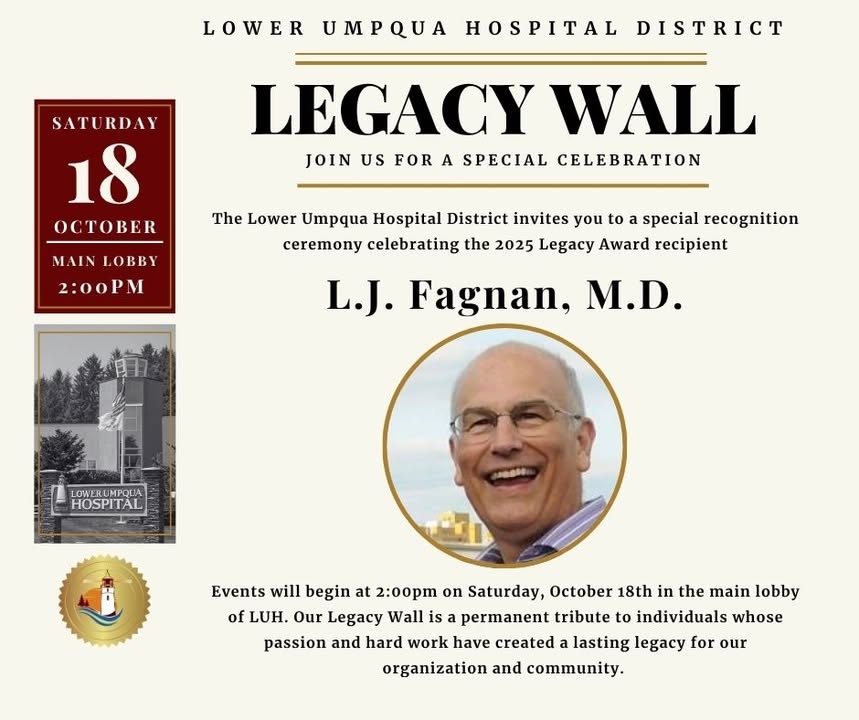Happening Today - Don't forget to join us at 2:00PM to celebrate!Please join us Saturday, October 18th at 2:00PM in the Main Lobby of Lower Umpqua Hospital for a special recognition ceremony honoring the 2025 Legacy Award recipient:  
  
L. J. Fagnan, M.D.  
  
The Legacy Wall is a permanent tribute to individuals whose passion and hard work have created a lasting legacy for our organization and community.  
  
We are proud to recognize L.J. and look forward to celebrating his significant contributions to the district and rural medicine.  
  
This event is open to the public, and light refreshments will be provided.  
  
If you have questions please contact (541) 271-6336